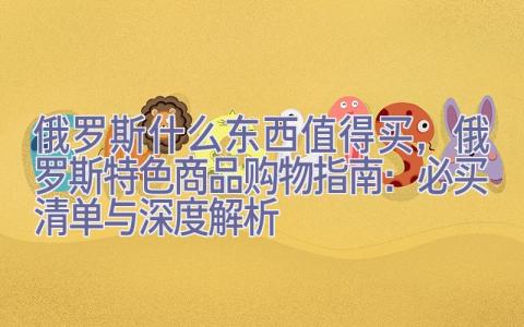 俄罗斯什么东西值得买，俄罗斯特色商品购物指南：必买清单与深度解析