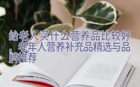 给老人买什么营养品比较好，老年人营养补充品精选与品牌推荐