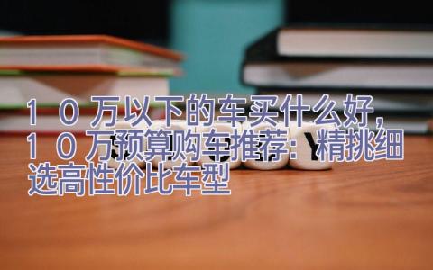 10万以下的车买什么好，10万预算购车推荐：精挑细选高性价比车型