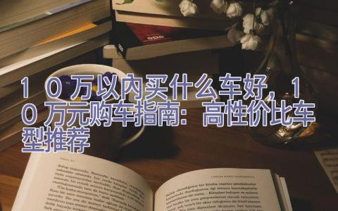 10万以内买什么车好，10万元购车指南：高性价比车型推荐