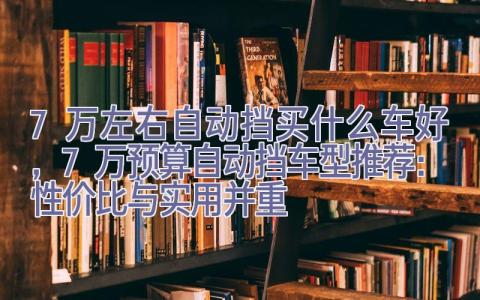 7万左右自动挡买什么车好，7万预算自动挡车型推荐：性价比与实用并重