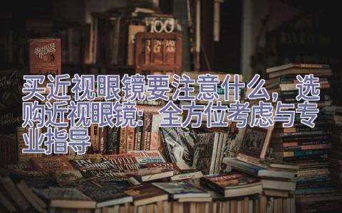 买近视眼镜要注意什么，选购近视眼镜：全方位考虑与专业指导