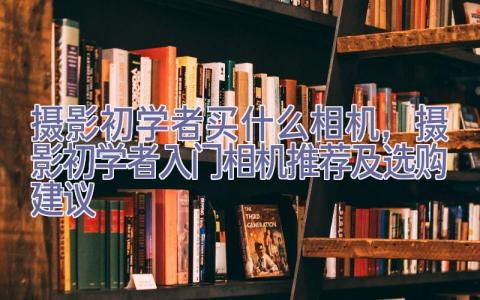 摄影初学者买什么相机，摄影初学者入门相机推荐及选购建议