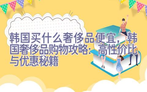 韩国买什么奢侈品便宜，韩国奢侈品购物攻略：高性价比与优惠秘籍