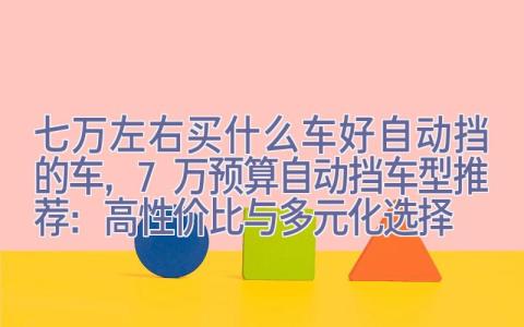 七万左右买什么车好自动挡的车，7万预算自动挡车型推荐：高性价比与多元化选择