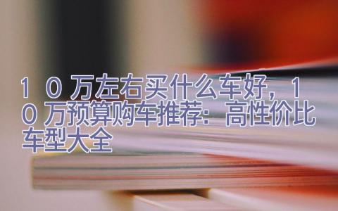 10万左右买什么车好，10万预算购车推荐：高性价比车型大全