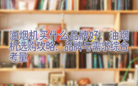 油烟机买什么品牌好，油烟机选购攻略：品牌与需求综合考量