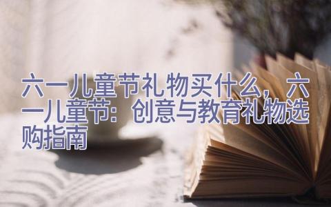 六一儿童节礼物买什么，六一儿童节：创意与教育礼物选购指南